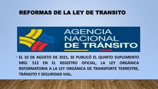 REFORMAS DE LA LEY DE TRANSITO
• EL 10 DE AGOSTO DE 2021, SE PUBLICÓ EL QUINTO SUPLEMENTO
NRO. 512 EN EL REGISTRO OFICIAL, LA LEY ORGÁNICA
REFORMATORIA A LA LEY ORGÁNICA DE TRANSPORTE TERRESTRE,
TRÁNSITO Y SEGURIDAD VIAL.
 
