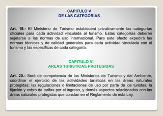 CAPITULO V
DE LAS CATEGORIAS
Art. 19.- El Ministerio de Turismo establecerá privativamente las categorías
oficiales para cada actividad vinculada al turismo. Estas categorías deberán
sujetarse a las normas de uso internacional. Para este efecto expedirá las
normas técnicas y de calidad generales para cada actividad vinculada con el
turismo y las específicas de cada categoría.
CAPITULO VI
AREAS TURISTICAS PROTEGIDAS
Art. 20.- Será de competencia de los Ministerios de Turismo y del Ambiente,
coordinar el ejercicio de las actividades turísticas en las áreas naturales
protegidas; las regulaciones o limitaciones de uso por parte de los turistas; la
fijación y cobro de tarifas por el ingreso, y demás aspectos relacionados con las
áreas naturales protegidas que constan en el Reglamento de esta Ley.
 