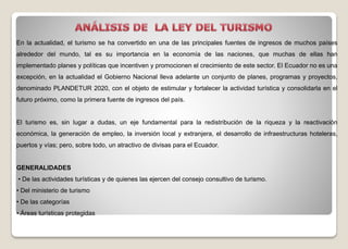 En la actualidad, el turismo se ha convertido en una de las principales fuentes de ingresos de muchos países
alrededor del mundo, tal es su importancia en la economía de las naciones, que muchas de ellas han
implementado planes y políticas que incentiven y promocionen el crecimiento de este sector. El Ecuador no es una
excepción, en la actualidad el Gobierno Nacional lleva adelante un conjunto de planes, programas y proyectos,
denominado PLANDETUR 2020, con el objeto de estimular y fortalecer la actividad turística y consolidarla en el
futuro próximo, como la primera fuente de ingresos del país.
El turismo es, sin lugar a dudas, un eje fundamental para la redistribución de la riqueza y la reactivación
económica, la generación de empleo, la inversión local y extranjera, el desarrollo de infraestructuras hoteleras,
puertos y vías; pero, sobre todo, un atractivo de divisas para el Ecuador.
GENERALIDADES
• De las actividades turísticas y de quienes las ejercen del consejo consultivo de turismo.
• Del ministerio de turismo
• De las categorías
• Áreas turísticas protegidas
 