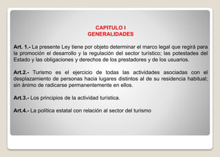 CAPITULO I
GENERALIDADES
Art. 1.- La presente Ley tiene por objeto determinar el marco legal que regirá para
la promoción el desarrollo y la regulación del sector turístico; las potestades del
Estado y las obligaciones y derechos de los prestadores y de los usuarios.
Art.2.- Turismo es el ejercicio de todas las actividades asociadas con el
desplazamiento de personas hacia lugares distintos al de su residencia habitual;
sin ánimo de radicarse permanentemente en ellos.
Art.3.- Los principios de la actividad turística.
Art.4.- La política estatal con relación al sector del turismo
 