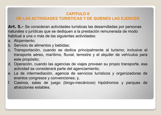 CAPITULO II
DE LAS ACTIVIDADES TURISTICAS Y DE QUIENES LAS EJERCEN
Art. 5.- Se consideran actividades turísticas las desarrolladas por personas
naturales o jurídicas que se dediquen a la prestación remunerada de modo
habitual a una o más de las siguientes actividades:
a. Alojamiento;
b. Servicio de alimentos y bebidas;
c. Transportación, cuando se dedica principalmente al turismo; inclusive el
transporte aéreo, marítimo, fluvial, terrestre y el alquiler de vehículos para
este propósito;
d. Operación, cuando las agencias de viajes provean su propio transporte, esa
actividad se considerará parte del agenciamiento;
e. La de intermediación, agencia de servicios turísticos y organizadoras de
eventos congresos y convenciones; y,
f. Casinos, salas de juego (bingo-mecánicos) hipódromos y parques de
atracciones estables.
 