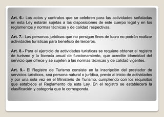 Art. 6.- Los actos y contratos que se celebren para las actividades señaladas
en esta Ley estarán sujetas a las disposiciones de este cuerpo legal y en los
reglamentos y normas técnicas y de calidad respectivas.
Art. 7.- Las personas jurídicas que no persigan fines de lucro no podrán realizar
actividades turísticas para beneficio de terceros.
Art. 8.- Para el ejercicio de actividades turísticas se requiere obtener el registro
de turismo y la licencia anual de funcionamiento, que acredite idoneidad del
servicio que ofrece y se sujeten a las normas técnicas y de calidad vigentes.
Art. 9.- El Registro de Turismo consiste en la inscripción del prestador de
servicios turísticos, sea persona natural o jurídica, previo al inicio de actividades
y por una sola vez en el Ministerio de Turismo, cumpliendo con los requisitos
que establece el Reglamento de esta Ley. En el registro se establecerá la
clasificación y categoría que le corresponda.
 