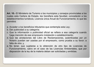 Art. 10.- El Ministerio de Turismo o los municipios y consejos provinciales a los
cuales esta Cartera de Estado, les transfiera esta facultad, concederán a los
establecimientos turísticos, Licencia única Anual de Funcionamiento; lo que les
permitirá:
a. Acceder a los beneficios tributarios que contempla esta Ley;
b. Dar publicidad a su categoría;
c. Que la información o publicidad oficial se refiera a esa categoría cuando
haga mención de ese empresario instalación o establecimiento;
d. Que las anotaciones del Libro de Reclamaciones, autenticadas por un
Notario puedan ser usadas por el empresario, como prueba a su favor; a
falta de otra; y,
e. No tener, que sujetarse a la obtención de otro tipo de Licencias de
Funcionamiento, salvo en el caso de las Licencias Ambientales, que por
disposición de la ley de la materia deban ser solicitadas y emitidas.
 