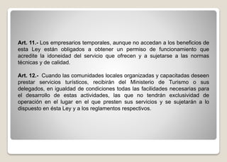 Art. 11.- Los empresarios temporales, aunque no accedan a los beneficios de
esta Ley están obligados a obtener un permiso de funcionamiento que
acredite la idoneidad del servicio que ofrecen y a sujetarse a las normas
técnicas y de calidad.
Art. 12.- Cuando las comunidades locales organizadas y capacitadas deseen
prestar servicios turísticos, recibirán del Ministerio de Turismo o sus
delegados, en igualdad de condiciones todas las facilidades necesarias para
el desarrollo de estas actividades, las que no tendrán exclusividad de
operación en el lugar en el que presten sus servicios y se sujetarán a lo
dispuesto en ésta Ley y a los reglamentos respectivos.
 