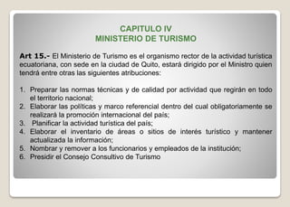 CAPITULO IV
MINISTERIO DE TURISMO
Art 15.- El Ministerio de Turismo es el organismo rector de la actividad turística
ecuatoriana, con sede en la ciudad de Quito, estará dirigido por el Ministro quien
tendrá entre otras las siguientes atribuciones:
1. Preparar las normas técnicas y de calidad por actividad que regirán en todo
el territorio nacional;
2. Elaborar las políticas y marco referencial dentro del cual obligatoriamente se
realizará la promoción internacional del país;
3. Planificar la actividad turística del país;
4. Elaborar el inventario de áreas o sitios de interés turístico y mantener
actualizada la información;
5. Nombrar y remover a los funcionarios y empleados de la institución;
6. Presidir el Consejo Consultivo de Turismo
 