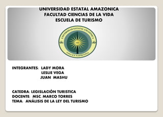 UNIVERSIDAD ESTATAL AMAZONICA
FACULTAD CIENCIAS DE LA VIDA
ESCUELA DE TURISMO
INTEGRANTES: LADY MORA
LESLIE VEGA
JUAN MASHU
CATEDRA: LEGISLACIÓN TURISTICA
DOCENTE: MSC. MARCO TORRES
TEMA: ANÁLISIS DE LA LEY DEL TURISMO
 