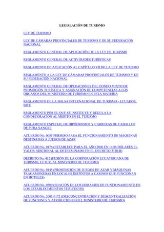 LEGISLACIÓN DE TURISMO
LEY DE TURISMO
LEY DE CÁMARAS PROVINCIALES DE TURISMO Y DE SU FEDERACIÓN
NACIONAL
REGLAMENTO GENERAL DE APLICACIÓN DE LA LEY DE TURISMO
REGLAMENTO GENERAL DE ACTIVIDADES TURÍSTICAS
REGLAMENTO DE APLICACIÓN AL CAPÍTULO VII DE LA LEY DE TURISMO
REGLAMENTO A LA LEY DE CÁMARAS PROVINCIALES DE TURISMO Y DE
SU FEDERACIÓN NACIONAL
REGLAMENTO GENERAL DE OPERACIONES DEL FONDO MIXTO DE
PROMOCIÓN TURÍSTICA Y ASIGNACIÓN DE COMPETENCIAS A LOS
ÓRGANOS DEL MINISTERIO DE TURISMO EN ESTA MATERIA
REGLAMENTO DE LA BOLSA INTERNACIONAL DE TURISMO - ECUADOR,
BITE
REGLAMENTO POR EL QUE SE INSTITUYE Y REGULA LA
CONDECORACIÓN AL MÉRITO EN EL TURISMO
REGLAMENTO ESPECIAL DE HIPÓDROMOS Y CARRERAS DE CABALLOS
DE PURA SANGRE
ACUERDO No. 0085 PERMISO PARA EL FUNCIONAMIENTO DE MÁQUINAS
DESTINADAS A JUEGOS DE AZAR
ACUERDO No. 0176 (ESTABLECE PARA EL AÑO 2006 EN 14,88 DÓLARES EL
VALOR ADICIONAL AL DETERMINADO EN EL DECRETO 3310-B)
DECRETO No. 412 (FUSIÓN DE LA CORPORACIÓN ECUATORIANA DE
TURISMO, CETUR, AL MINISTERIO DE TURISMO)
ACUERDO No. 0145 (PROHIBICIÓN DE JUEGOS DE AZAR Y MÁQUINAS
TRAGAMONEDAS EN LOCALES DISTINTOS A CASINOS QUE FUNCIONAN
EN HOTELES)
ACUERDO No. 0309 (FIJACIÓN DE LOS HORARIOS DE FUNCIONAMIENTO EN
LOS ESTABLECIMIENTOS TURÍSTICOS)
ACUERDO No. 2001-0172 (DESCONCENTRACIÓN Y DESCENTRALIZACIÓN
DE FUNCIONES Y ATRIBUCIONES DEL MINISTERIO DE TURISMO)
 