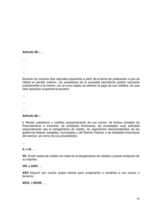 10
Artículo 38.- …
…
…
…
Durante los noventa días naturales siguientes a partir de la fecha de publicación a que se
refiere el párrafo anterior, los acreedores de la sociedad escindente podrán oponerse
judicialmente a la misma, con el único objeto de obtener el pago de sus créditos, sin que
esta oposición suspenda la escisión.
…
…
…
Artículo 40.-…
I. Recibir préstamos y créditos exclusivamente de sus socios, de fondos privados de
financiamiento e inversión, de entidades financieras, de sociedades cuya actividad
preponderante sea el otorgamiento de crédito, de organismos descentralizados de los
gobiernos federal, estatales, municipales y del Distrito Federal, o de entidades financieras
del exterior, así como de sus proveedores.
...
II. a VI. ...
VII. Emitir cartas de crédito con base en el otorgamiento de créditos o previa recepción de
su importe;
VIII. a XXIV. …
XXV. Adquirir por cuenta propia bienes para enajenarlos o rentarlos a sus socios o
terceros;
XXVI. a XXVIII. ...
 