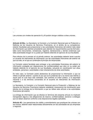 11
...
...
Las uniones con niveles de operación II y III podrán otorgar créditos a otras uniones.
...
Artículo 44 Bis.- La Secretaría, la Comisión y la Comisión Nacional para la Protección y
Defensa de los Usuarios de Servicios Financieros, en el ámbito de su competencia,
estarán facultadas para proporcionar a las autoridades financieras del exterior toda clase
de información que estimen procedente para atender los requerimientos que les formulen,
tales como documentos, constancias, registros, declaraciones y demás evidencias que
tales autoridades tengan en su poder por haberla obtenido en ejercicio de sus facultades.
Para efectos de lo previsto en el párrafo anterior, las autoridades deberán tener suscrito
un acuerdo de intercambio de información con las autoridades financieras del exterior de
que se trate, en el que se contemple el principio de reciprocidad.
La Comisión estará facultada para entregar a las autoridades financieras del exterior la
información protegida por disposiciones de confidencialidad que obre en su poder por
haberla obtenido en el ejercicio de sus facultades, actuando en coordinación con otras
entidades, personas o autoridades o bien directamente de otras autoridades.
En todo caso, la Comisión podrá abstenerse de proporcionar la información a que se
refiere el párrafo anterior, cuando el uso que se le pretenda dar a la misma sea distinto a
aquel para el cual haya sido solicitada, sea contrario al orden público, a la seguridad
nacional o a los términos convenidos en el acuerdo de intercambio de información
respectivo.
La Secretaría, la Comisión y la Comisión Nacional para la Protección y Defensa de los
Usuarios de Servicios Financieros deberán establecer mecanismos de coordinación para
efectos de la entrega de la información a que se refiere este artículo a las autoridades
financieras del exterior.
La entrega de información que se efectúe en términos del presente artículo no implicará
transgresión alguna a las obligaciones de reserva, confidencialidad, secrecía o análogas
que se deban observar conforme a las disposiciones legales aplicables.
Artículo 45.- Las operaciones de crédito y arrendamiento que practiquen las uniones con
sus socios, deberán estar relacionadas directamente con las actividades de sus empresas
o negocios.
 