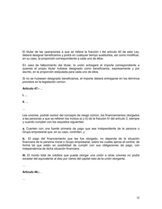 12
El titular de las operaciones a que se refiere la fracción I del artículo 40 de esta Ley,
deberá designar beneficiarios y podrá en cualquier tiempo sustituirlos, así como modificar,
en su caso, la proporción correspondiente a cada uno de ellos.
En caso de fallecimiento del titular, la unión entregará el importe correspondiente a
quienes el propio titular hubiese designado como beneficiarios, expresamente y por
escrito, en la proporción estipulada para cada uno de ellos.
Si no se hubiesen designado beneficiarios, el importe deberá entregarse en los términos
previstos en la legislación común.
Artículo 47.- ...
I. ...
II. ...
...
Las uniones, podrán excluir del concepto de riesgo común, los financiamientos otorgados
a las personas a que se refieren los incisos a) y b) de la fracción IV del artículo 3, siempre
y cuando cumplan con los requisitos siguientes:
a. Cuenten con una fuente primaria de pago que sea independiente de la persona o
Grupo empresarial que, en su caso, controlen, y
b. El pago del financiamiento que les fue otorgado, no dependa de la situación
financiera de la persona moral o Grupo empresarial, sobre los cuales ejerza el control, de
forma tal que estén en posibilidad de cumplir con sus obligaciones de pago, con
independencia de dicha situación financiera.
III. El monto total de créditos que puede otorgar una unión a otras uniones no podrá
exceder del equivalente al diez por ciento del capital neto de la unión otorgante.
…
Artículo 48.-…
…
 