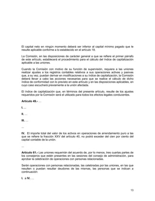 13
El capital neto en ningún momento deberá ser inferior al capital mínimo pagado que le
resulte aplicable conforme a lo establecido en el artículo 18.
La Comisión, en las disposiciones de carácter general a que se refiere el primer párrafo
de este artículo, establecerá el procedimiento para el cálculo del índice de capitalización
aplicable a las uniones.
Cuando la Comisión con motivo de su función de supervisión, requiera a las uniones
realizar ajustes a los registros contables relativos a sus operaciones activas y pasivas
que, a su vez, puedan derivar en modificaciones a su índice de capitalización, la Comisión
deberá llevar a cabo las acciones necesarias para que se realice el cálculo de dicho
índice de conformidad con lo previsto en este artículo y en las disposiciones aplicables, en
cuyo caso escuchará previamente a la unión afectada.
El índice de capitalización que, en términos del presente artículo, resulte de los ajustes
requeridos por la Comisión será el utilizado para todos los efectos legales conducentes.
Artículo 49.- …
I. ...
II. …
III. …
...
IV. El importe total del valor de los activos en operaciones de arrendamiento puro a las
que se refiere la fracción XXV del artículo 40, no podrá exceder del cien por ciento del
capital contable de la unión.
...
Artículo 61.- Las uniones requerirán del acuerdo de, por lo menos, tres cuartas partes de
los consejeros que estén presentes en las sesiones del consejo de administración, para
aprobar la celebración de operaciones con personas relacionadas.
Serán operaciones con personas relacionadas, las celebradas por las uniones, en las que
resulten o puedan resultar deudores de las mismas, las personas que se indican a
continuación:
I. a IV. …
 
