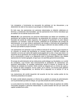 14
Los consejeros y funcionarios se excusarán de participar en las discusiones y se
abstendrán de votar en los casos en que tengan un interés directo.
En todo caso, las operaciones con personas relacionadas no deberán celebrarse en
términos y condiciones más favorables, que las operaciones de la misma naturaleza que
se realicen con los demás socios de la unión.
Artículo 62.- Las operaciones con personas relacionadas que deban ser sometidas a la
aprobación del consejo de administración, se presentarán por conducto y con la opinión
favorable del comité de crédito respectivo. De otorgarse la aprobación, la unión deberá
presentar a la Comisión, copia del acuerdo, certificada por el secretario del consejo de
administración, en el que conste la aprobación del consejo e informarle del otorgamiento
y, en su caso renovación, así como la forma de pago o extinción de estos créditos, en los
términos que señale la propia Comisión.
Las operaciones con personas a que se refiere el artículo 61 de esta Ley cuyo importe en
su conjunto no exceda del equivalente en moneda nacional a 500,000 unidades de
inversión o el cinco por ciento del capital social pagado de la unión, el que sea menor, no
requerirán de la aprobación del consejo de administración; sin embargo, deberán hacerse
de su conocimiento y poner a su disposición toda la información relativa a las citadas
operaciones de manera agregada, al igual que a la asamblea general de accionistas.
El consejo de administración de las instituciones podrá delegar sus facultades a un comité
de consejeros, cuya función será exclusivamente la aprobación de operaciones con
personas relacionadas, en aquellas operaciones donde el importe no exceda de dos
millones de unidades de inversión. Dicho comité se integrará por un mínimo de cuatro y
un máximo de siete consejeros, de los cuales, por lo menos, una tercera parte deberán
ser consejeros independientes, en términos de lo dispuesto en el artículo 27 de la
presente Ley.
Las resoluciones del comité requerirán del acuerdo de las tres cuartas partes de los
miembros presentes en la sesión.
El citado comité deberá presentar un informe de su gestión al consejo de administración
con la periodicidad que éste le indique, sin que ésta exceda de ciento ochenta días.
La suma total de los montos de crédito dispuestos, más las líneas de apertura de crédito
irrevocable otorgados a personas relacionadas, no podrá exceder del cien por ciento del
capital contable de la unión.
 