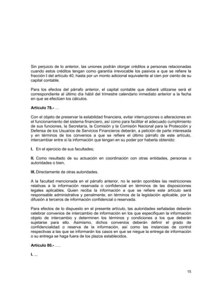 15
Sin perjuicio de lo anterior, las uniones podrán otorgar créditos a personas relacionadas
cuando estos créditos tengan como garantía irrevocable los pasivos a que se refiere la
fracción I del artículo 40, hasta por un monto adicional equivalente al cien por ciento de su
capital contable.
Para los efectos del párrafo anterior, el capital contable que deberá utilizarse será el
correspondiente al último día hábil del trimestre calendario inmediato anterior a la fecha
en que se efectúen los cálculos.
Artículo 78.- …
Con el objeto de preservar la estabilidad financiera, evitar interrupciones o alteraciones en
el funcionamiento del sistema financiero, así como para facilitar el adecuado cumplimiento
de sus funciones, la Secretaría, la Comisión y la Comisión Nacional para la Protección y
Defensa de los Usuarios de Servicios Financieros deberán, a petición de parte interesada
y en términos de los convenios a que se refiere el último párrafo de este artículo,
intercambiar entre sí la información que tengan en su poder por haberla obtenido:
I. En el ejercicio de sus facultades;
II. Como resultado de su actuación en coordinación con otras entidades, personas o
autoridades o bien,
III. Directamente de otras autoridades.
A la facultad mencionada en el párrafo anterior, no le serán oponibles las restricciones
relativas a la información reservada o confidencial en términos de las disposiciones
legales aplicables. Quien reciba la información a que se refiere este artículo será
responsable administrativa y penalmente, en términos de la legislación aplicable, por la
difusión a terceros de información confidencial o reservada.
Para efectos de lo dispuesto en el presente artículo, las autoridades señaladas deberán
celebrar convenios de intercambio de información en los que especifiquen la información
objeto de intercambio y determinen los términos y condiciones a los que deberán
sujetarse para ello. Asimismo, dichos convenios deberán definir el grado de
confidencialidad o reserva de la información, así como las instancias de control
respectivas a las que se informarán los casos en que se niegue la entrega de información
o su entrega se haga fuera de los plazos establecidos.
Artículo 80.- ….
I. ...
 