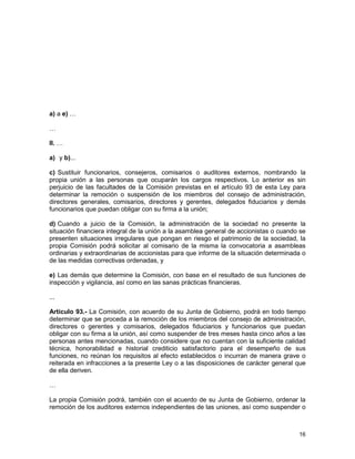 16
a) a e) …
…
II. …
a) y b)...
c) Sustituir funcionarios, consejeros, comisarios o auditores externos, nombrando la
propia unión a las personas que ocuparán los cargos respectivos. Lo anterior es sin
perjuicio de las facultades de la Comisión previstas en el artículo 93 de esta Ley para
determinar la remoción o suspensión de los miembros del consejo de administración,
directores generales, comisarios, directores y gerentes, delegados fiduciarios y demás
funcionarios que puedan obligar con su firma a la unión;
d) Cuando a juicio de la Comisión, la administración de la sociedad no presente la
situación financiera integral de la unión a la asamblea general de accionistas o cuando se
presenten situaciones irregulares que pongan en riesgo el patrimonio de la sociedad, la
propia Comisión podrá solicitar al comisario de la misma la convocatoria a asambleas
ordinarias y extraordinarias de accionistas para que informe de la situación determinada o
de las medidas correctivas ordenadas, y
e) Las demás que determine la Comisión, con base en el resultado de sus funciones de
inspección y vigilancia, así como en las sanas prácticas financieras.
...
Artículo 93.- La Comisión, con acuerdo de su Junta de Gobierno, podrá en todo tiempo
determinar que se proceda a la remoción de los miembros del consejo de administración,
directores o gerentes y comisarios, delegados fiduciarios y funcionarios que puedan
obligar con su firma a la unión, así como suspender de tres meses hasta cinco años a las
personas antes mencionadas, cuando considere que no cuentan con la suficiente calidad
técnica, honorabilidad e historial crediticio satisfactorio para el desempeño de sus
funciones, no reúnan los requisitos al efecto establecidos o incurran de manera grave o
reiterada en infracciones a la presente Ley o a las disposiciones de carácter general que
de ella deriven.
…
La propia Comisión podrá, también con el acuerdo de su Junta de Gobierno, ordenar la
remoción de los auditores externos independientes de las uniones, así como suspender o
 