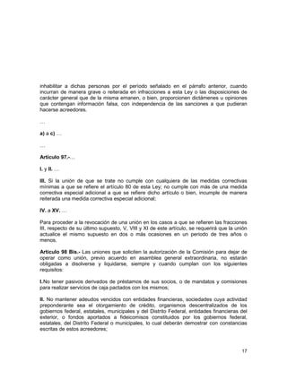 17
inhabilitar a dichas personas por el período señalado en el párrafo anterior, cuando
incurran de manera grave o reiterada en infracciones a esta Ley o las disposiciones de
carácter general que de la misma emanen, o bien, proporcionen dictámenes u opiniones
que contengan información falsa, con independencia de las sanciones a que pudieran
hacerse acreedores.
…
a) a c) …
…
Artículo 97.-…
I. y II. …
III. Si la unión de que se trate no cumple con cualquiera de las medidas correctivas
mínimas a que se refiere el artículo 80 de esta Ley; no cumple con más de una medida
correctiva especial adicional a que se refiere dicho artículo o bien, incumple de manera
reiterada una medida correctiva especial adicional;
IV. a XV. …
Para proceder a la revocación de una unión en los casos a que se refieren las fracciones
III, respecto de su último supuesto, V, VIII y XI de este artículo, se requerirá que la unión
actualice el mismo supuesto en dos o más ocasiones en un periodo de tres años o
menos.
Artículo 98 Bis.- Las uniones que soliciten la autorización de la Comisión para dejar de
operar como unión, previo acuerdo en asamblea general extraordinaria, no estarán
obligadas a disolverse y liquidarse, siempre y cuando cumplan con los siguientes
requisitos:
I.No tener pasivos derivados de préstamos de sus socios, o de mandatos y comisiones
para realizar servicios de caja pactados con los mismos;
II. No mantener adeudos vencidos con entidades financieras, sociedades cuya actividad
preponderante sea el otorgamiento de crédito, organismos descentralizados de los
gobiernos federal, estatales, municipales y del Distrito Federal, entidades financieras del
exterior, o fondos aportados a fideicomisos constituidos por los gobiernos federal,
estatales, del Distrito Federal o municipales, lo cual deberán demostrar con constancias
escritas de estos acreedores;
 