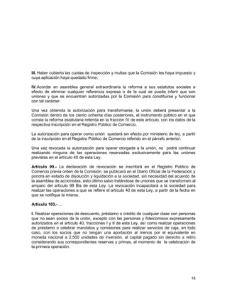 18
III. Haber cubierto las cuotas de inspección y multas que la Comisión les haya impuesto y
cuya aplicación haya quedado firme;
IV.Acordar en asamblea general extraordinaria la reforma a sus estatutos sociales a
efecto de eliminar cualquier referencia expresa o de la cual se pueda inferir que son
uniones y que se encuentran autorizadas por la Comisión para constituirse y funcionar
con tal carácter.
Una vez obtenida la autorización para transformarse, la unión deberá presentar a la
Comisión dentro de los ciento ochenta días posteriores, el instrumento público en el que
conste la reforma estatutaria referida en la fracción IV de este artículo, con los datos de la
respectiva inscripción en el Registro Público de Comercio.
La autorización para operar como unión quedará sin efecto por ministerio de ley, a partir
de la inscripción en el Registro Público de Comercio referido en el párrafo anterior.
Una vez revocada la autorización para operar otorgada a la unión, no podrá continuar
realizando ninguna de las operaciones reservadas exclusivamente para las uniones
previstas en el artículo 40 de esta Ley.
Artículo 99.- La declaración de revocación se inscribirá en el Registro Público de
Comercio previa orden de la Comisión, se publicará en el Diario Oficial de la Federación y
pondrá en estado de disolución y liquidación a la sociedad, sin necesidad del acuerdo de
la asamblea de accionistas, esto último salvo tratándose de uniones que se transformen al
amparo del artículo 98 Bis de esta Ley. La revocación incapacitará a la sociedad para
realizar las operaciones a que se refiere el artículo 40 de esta Ley, a partir de la fecha en
que se notifique la misma.
Artículo 103.- …
I. Realizar operaciones de descuento, préstamo o crédito de cualquier clase con personas
que no sean socios de la unión, excepto con las personas y fideicomisos expresamente
autorizados en el artículo 40, fracciones I y II de esta Ley, así como realizar operaciones
de préstamo o celebrar mandatos y comisiones para realizar servicios de caja, en todo
caso, con los socios que no tengan una aportación al menos por el equivalente en
moneda nacional a 2,500 unidades de inversión, al capital pagado sin derecho a retiro
considerando sus correspondientes reservas y primas, al momento de la celebración de
la primera operación.
 