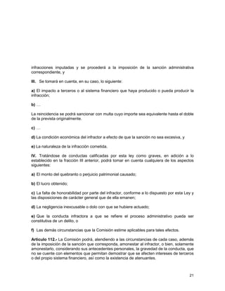 21
infracciones imputadas y se procederá a la imposición de la sanción administrativa
correspondiente, y
III. Se tomará en cuenta, en su caso, lo siguiente:
a) El impacto a terceros o al sistema financiero que haya producido o pueda producir la
infracción;
b) …
La reincidencia se podrá sancionar con multa cuyo importe sea equivalente hasta el doble
de la prevista originalmente.
c) …
d) La condición económica del infractor a efecto de que la sanción no sea excesiva, y
e) La naturaleza de la infracción cometida.
IV. Tratándose de conductas calificadas por esta ley como graves, en adición a lo
establecido en la fracción III anterior, podrá tomar en cuenta cualquiera de los aspectos
siguientes:
a) El monto del quebranto o perjuicio patrimonial causado;
b) El lucro obtenido;
c) La falta de honorabilidad por parte del infractor, conforme a lo dispuesto por esta Ley y
las disposiciones de carácter general que de ella emanen;
d) La negligencia inexcusable o dolo con que se hubiere actuado;
e) Que la conducta infractora a que se refiere el proceso administrativo pueda ser
constitutiva de un delito, o
f) Las demás circunstancias que la Comisión estime aplicables para tales efectos.
Artículo 112.- La Comisión podrá, atendiendo a las circunstancias de cada caso, además
de la imposición de la sanción que corresponda, amonestar al infractor, o bien, solamente
amonestarlo, considerando sus antecedentes personales, la gravedad de la conducta, que
no se cuente con elementos que permitan demostrar que se afecten intereses de terceros
o del propio sistema financiero, así como la existencia de atenuantes.
 