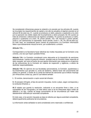 22
Se considerarán infracciones graves la violación a lo previsto por los artículos 48, cuando
se incumplan los requerimientos de capital y con ello se actualice el régimen previsto en el
artículo 80 de esta Ley; 51, cuando se produzca un daño, perjuicio o quebranto a la unión
por la operación de crédito objeto del incumplimiento a dicho precepto; 62; 65 cuando se
trate de omisiones o alteraciones de registros contables; 74 cuando se produzca un daño,
perjuicio o quebranto a la unión; 78, primer párrafo; 103; 129, fracción II, primer párrafo,
inciso a. por operaciones no reportadas, tercer párrafo, inciso v.; 44; 79 y 80 de esta Ley.
En todo caso, se considerará grave cuando se proporcione a la Comisión información
falsa o que dolosamente induzca al error, por ocultamiento u omisión.
Artículo 113.- …
Corresponderá a la Secretaría hacer efectivas las multas impuestas por la Comisión a las
uniones, una vez que hayan quedado firmes.
Artículo 114.- La Comisión considerará como atenuante en la imposición de sanciones
administrativas, cuando el presunto infractor, acredite ante la Comisión haber resarcido el
daño causado, así como el hecho de que aporte información que coadyuve en el ejercicio
de las atribuciones de la Comisión en materia de inspección y vigilancia, a efecto de
deslindar responsabilidades.
Artículo 116.- En ejercicio de sus facultades sancionadoras, la Comisión, ajustándose a
los lineamientos que apruebe su Junta de Gobierno, deberá hacer del conocimiento del
público en general, a través de su portal de Internet las sanciones que al efecto imponga
por infracciones a esta Ley, para lo cual deberá señalar:
I. El nombre, denominación o razón social del infractor;
II. El precepto infringido, el tipo de sanción impuesta, monto o plazo, según corresponda y
la conducta infractora, y
III. El estado que guarda la resolución, indicando si se encuentra firme o bien, si es
susceptible de ser impugnada y en este último caso si se ha interpuesto algún medio de
defensa y su tipo, cuando se tenga conocimiento de tal circunstancia por haber sido
debidamente notificada por autoridad competente.
En todo caso, si la sanción impuesta se deja sin efectos por alguna autoridad competente,
deberá igualmente publicarse tal circunstancia.
La información antes señalada no será considerada como reservada o confidencial.
 