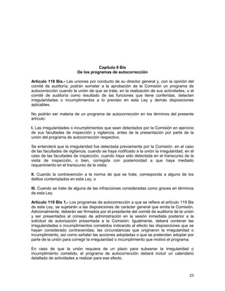 23
Capítulo II Bis
De los programas de autocorrección
Artículo 119 Bis.- Las uniones por conducto de su director general y, con la opinión del
comité de auditoría, podrán someter a la aprobación de la Comisión un programa de
autocorrección cuando la unión de que se trate, en la realización de sus actividades, o el
comité de auditoría como resultado de las funciones que tiene conferidas, detecten
irregularidades o incumplimientos a lo previsto en esta Ley y demás disposiciones
aplicables.
No podrán ser materia de un programa de autocorrección en los términos del presente
artículo:
I. Las irregularidades o incumplimientos que sean detectados por la Comisión en ejercicio
de sus facultades de inspección y vigilancia, antes de la presentación por parte de la
unión del programa de autocorrección respectivo.
Se entenderá que la irregularidad fue detectada previamente por la Comisión, en el caso
de las facultades de vigilancia, cuando se haya notificado a la unión la irregularidad; en el
caso de las facultades de inspección, cuando haya sido detectada en el transcurso de la
visita de inspección, o bien, corregida con posterioridad a que haya mediado
requerimiento en el transcurso de la visita;
II. Cuando la contravención a la norma de que se trate, corresponda a alguno de los
delitos contemplados en esta Ley, o
III. Cuando se trate de alguna de las infracciones consideradas como graves en términos
de esta Ley.
Artículo 119 Bis 1.- Los programas de autocorrección a que se refiere el artículo 119 Bis
de esta Ley, se sujetarán a las disposiciones de carácter general que emita la Comisión.
Adicionalmente, deberán ser firmados por el presidente del comité de auditoría de la unión
y ser presentados al consejo de administración en la sesión inmediata posterior a la
solicitud de autorización presentada a la Comisión. Igualmente, deberá contener las
irregularidades o incumplimientos cometidos indicando al efecto las disposiciones que se
hayan considerado contravenidas; las circunstancias que originaron la irregularidad o
incumplimiento, así como señalar las acciones adoptadas o que se pretendan adoptar por
parte de la unión para corregir la irregularidad o incumplimiento que motivó el programa.
En caso de que la unión requiera de un plazo para subsanar la irregularidad o
incumplimiento cometido, el programa de autocorrección deberá incluir un calendario
detallado de actividades a realizar para ese efecto.
 