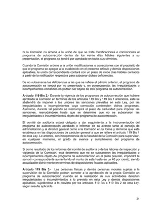 24
Si la Comisión no ordena a la unión de que se trate modificaciones o correcciones al
programa de autocorrección dentro de los veinte días hábiles siguientes a su
presentación, el programa se tendrá por aprobado en todos sus términos.
Cuando la Comisión ordene a la unión modificaciones o correcciones con el propósito de
que el programa se apegue a lo establecido en el presente artículo y demás disposiciones
aplicables, la unión correspondiente contará con un plazo de cinco días hábiles contados
a partir de la notificación respectiva para subsanar dichas deficiencias.
De no subsanarse las deficiencias a las que se refiere el párrafo anterior, el programa de
autocorrección se tendrá por no presentado y, en consecuencia, las irregularidades o
incumplimientos cometidos no podrán ser objeto de otro programa de autocorrección.
Artículo 119 Bis 2.- Durante la vigencia de los programas de autocorrección que hubiere
aprobado la Comisión en términos de los artículos 119 Bis y 119 Bis 1 anteriores, esta se
abstendrá de imponer a las uniones las sanciones previstas en esta Ley, por las
irregularidades o incumplimientos cuya corrección contemplen dichos programas.
Asimismo, durante tal periodo se interrumpirá el plazo de caducidad para imponer las
sanciones, reanudándose hasta que se determine que no se subsanaron las
irregularidades o incumplimientos objeto del programa de autocorrección.
El comité de auditoría estará obligado a dar seguimiento a la instrumentación del
programa de autocorrección aprobado e informar de su avance tanto al consejo de
administración y al director general como a la Comisión en la forma y términos que esta
establezca en las disposiciones de carácter general a que se refiere el artículo 119 Bis 1
de esta Ley. Lo anterior, con independencia de la facultad de la Comisión para supervisar,
en cualquier momento, el grado de avance y cumplimiento del programa de
autocorrección.
Si como resultado de los informes del comité de auditoría o de las labores de inspección y
vigilancia de la Comisión, esta determina que no se subsanaron las irregularidades o
incumplimientos objeto del programa de autocorrección en el plazo previsto, impondrá la
sanción correspondiente aumentando el monto de esta hasta en un 40 por ciento; siendo
actualizable dicho monto en términos de disposiciones fiscales aplicables.
Artículo 119 Bis 3.- Las personas físicas y demás personas morales sujetas a la
supervisión de la Comisión podrán someter a la aprobación de la propia Comisión un
programa de autocorrección cuando en la realización de sus actividades detecten
irregularidades o incumplimientos a lo previsto en esta Ley y demás disposiciones
aplicables, sujetándose a lo previsto por los artículos 119 Bis a 119 Bis 2 de esta Ley,
según resulte aplicable.
 