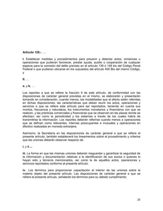 25
Artículo 129.- ….
I. Establecer medidas y procedimientos para prevenir y detectar actos, omisiones u
operaciones que pudieran favorecer, prestar ayuda, auxilio o cooperación de cualquier
especie para la comisión del delito previsto en el artículo 139 ó 148 bis del Código Penal
Federal o que pudieran ubicarse en los supuestos del artículo 400 Bis del mismo Código,
y
II. …
a. y b. …
Los reportes a que se refiere la fracción II de este artículo, de conformidad con las
disposiciones de carácter general previstas en el mismo, se elaborarán y presentarán
tomando en consideración, cuando menos, las modalidades que al efecto estén referidas
en dichas disposiciones; las características que deban reunir los actos, operaciones y
servicios a que se refiere este artículo para ser reportados, teniendo en cuenta sus
montos, frecuencia y naturaleza, los instrumentos monetarios y financieros con que se
realicen, y las prácticas comerciales y financieras que se observen en las plazas donde se
efectúen; así como la periodicidad y los sistemas a través de los cuales habrá de
transmitirse la información. Los reportes deberán referirse cuando menos a operaciones
que se definan como relevantes, internas preocupantes e inusuales y operaciones en
efectivo realizadas en moneda extranjera.
Asimismo, la Secretaría en las disposiciones de carácter general a que se refiere el
presente artículo, también establecerá los lineamientos sobre el procedimiento y criterios
que las uniones deberán observar respecto de:
i. y ii ...
iii. La forma en que las mismas uniones deberán resguardar y garantizar la seguridad de
la información y documentación relativas a la identificación de sus socios o quienes lo
hayan sido y terceros mencionados, así como la de aquellos actos, operaciones y
servicios reportados conforme al presente artículo;
iv. Los términos para proporcionar capacitación al interior de las uniones sobre la
materia objeto del presente artículo. Las disposiciones de carácter general a que se
refiere el presente artículo, señalarán los términos para su debido cumplimiento;
 