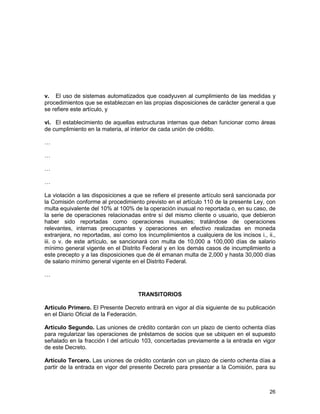26
v. El uso de sistemas automatizados que coadyuven al cumplimiento de las medidas y
procedimientos que se establezcan en las propias disposiciones de carácter general a que
se refiere este artículo, y
vi. El establecimiento de aquellas estructuras internas que deban funcionar como áreas
de cumplimiento en la materia, al interior de cada unión de crédito.
…
…
…
…
La violación a las disposiciones a que se refiere el presente artículo será sancionada por
la Comisión conforme al procedimiento previsto en el artículo 110 de la presente Ley, con
multa equivalente del 10% al 100% de la operación inusual no reportada o, en su caso, de
la serie de operaciones relacionadas entre sí del mismo cliente o usuario, que debieron
haber sido reportadas como operaciones inusuales; tratándose de operaciones
relevantes, internas preocupantes y operaciones en efectivo realizadas en moneda
extranjera, no reportadas, así como los incumplimientos a cualquiera de los incisos i., ii.,
iii. o v. de este artículo, se sancionará con multa de 10,000 a 100,000 días de salario
mínimo general vigente en el Distrito Federal y en los demás casos de incumplimiento a
este precepto y a las disposiciones que de él emanan multa de 2,000 y hasta 30,000 días
de salario mínimo general vigente en el Distrito Federal.
…
TRANSITORIOS
Artículo Primero. El Presente Decreto entrará en vigor al día siguiente de su publicación
en el Diario Oficial de la Federación.
Artículo Segundo. Las uniones de crédito contarán con un plazo de ciento ochenta días
para regularizar las operaciones de préstamos de socios que se ubiquen en el supuesto
señalado en la fracción I del artículo 103, concertadas previamente a la entrada en vigor
de este Decreto.
Artículo Tercero. Las uniones de crédito contarán con un plazo de ciento ochenta días a
partir de la entrada en vigor del presente Decreto para presentar a la Comisión, para su
 