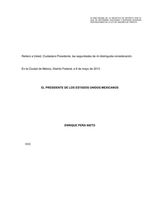 Reitero a Usted, Ciudadano Presidente, las seguridades de mi distinguida consideración.
En la Ciudad de México, Distrito Federal, a 8 de mayo de 2013.
EL PRESIDENTE DE LOS ESTADOS UNIDOS MEXICANOS
ENRIQUE PEÑA NIETO
HCC
ÚLTIMA PÁGINA DE LA INICIATIVA DE DECRETO POR EL
QUE SE REFORMAN, ADICIONAN Y DEROGAN DIVERSAS
DISPOSICIONES DE LA LEY DE UNIONES DE CRÉDITO.
 