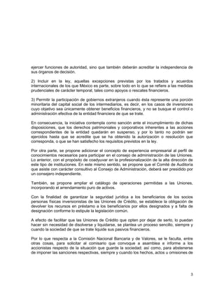 3
ejercer funciones de autoridad, sino que también deberán acreditar la independencia de
sus órganos de decisión.
2) Incluir en la ley, aquellas excepciones previstas por los tratados y acuerdos
internacionales de los que México es parte, sobre todo en lo que se refiere a las medidas
prudenciales de carácter temporal, tales como apoyos o rescates financieros.
3) Permitir la participación de gobiernos extranjeros cuando ésta represente una porción
minoritaria del capital social de los intermediarios, es decir, en los casos de inversiones
cuyo objetivo sea únicamente obtener beneficios financieros, y no se busque el control o
administración efectiva de la entidad financiera de que se trate.
En consecuencia, la iniciativa contempla como sanción ante el incumplimiento de dichas
disposiciones, que los derechos patrimoniales y corporativos inherentes a las acciones
correspondientes de la entidad quedarán en suspenso, y por lo tanto no podrán ser
ejercidos hasta que se acredite que se ha obtenido la autorización o resolución que
corresponda, o que se han satisfecho los requisitos previstos en la ley.
Por otra parte, se propone adicionar el concepto de experiencia empresarial al perfil de
conocimientos necesarios para participar en el consejo de administración de las Uniones.
Lo anterior, con el propósito de coadyuvar en la profesionalización de la alta dirección de
este tipo de instituciones. En este mismo sentido, se propone que el Comité de Auditoría
que asiste con carácter consultivo al Consejo de Administración, deberá ser presidido por
un consejero independiente.
También, se propone ampliar el catálogo de operaciones permitidas a las Uniones,
incorporando el arrendamiento puro de activos.
Con la finalidad de garantizar la seguridad jurídica a los beneficiarios de los socios
personas físicas inversionistas de las Uniones de Crédito, se establece la obligación de
devolver los recursos en préstamo a los beneficiarios por ellos designados y a falta de
designación conforme lo estipule la legislación común.
A efecto de facilitar que las Uniones de Crédito que opten por dejar de serlo, lo puedan
hacer sin necesidad de disolverse y liquidarse, se plantea un proceso sencillo, siempre y
cuando la sociedad de que se trate liquide sus pasivos financieros.
Por lo que respecta a la Comisión Nacional Bancaria y de Valores, se le faculta, entre
otras cosas, para solicitar al comisario que convoque a asamblea e informe a los
accionistas respecto de la situación que guarde la sociedad; así como, para abstenerse
de imponer las sanciones respectivas, siempre y cuando los hechos, actos u omisiones de
 