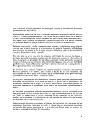4
que se trate no revistan gravedad o no constituyan un delito y ampliando los supuestos
para revocar una autorización.
Por lo anterior, a efecto de dar mayor certeza en el ejercicio de las facultades con que hoy
cuenta la Comisión Nacional Bancaria y de Valores, se propone que al imponer la sanción
correspondiente, la Comisión deberá considerar los antecedentes personales del infractor,
la gravedad de la conducta, los elementos que permitan demostrar si se afectan intereses
de terceros o del propio sistema financiero, así como la existencia de atenuantes.
Bajo ese mismo orden, resulta importante prever aquellas conductas que se consideran
nocivas para el sano desarrollo y funcionamiento del sistema financiero, calificándolas
expresamente de graves, a fin de evitar discrecionalidad por parte de la autoridad al
momento de su determinación y sanción.
Por otro lado, se prevé que ante la obligación del Estado de observar las bases y
principios que deben prevalecer en el ejercicio del derecho de acceso a la información, así
como la garantía de protección de los datos personales, resulta pertinente adecuar el
marco normativo para dar publicidad a las sanciones impuestas a las Uniones de Crédito
por la Comisión Nacional Bancaria y de Valores dentro del ámbito de su competencia, a
fin de generar disciplina en el mercado.
En el marco de lo anterior, mediante la presente iniciativa se faculta a la Comisión
Nacional Bancaria y de Valores, para difundir a través de su sitio electrónico, las
resoluciones que emita como consecuencia de la substanciación de los procedimientos
administrativos de sanción de las Uniones de Crédito.
La propuesta establece que en la mencionada publicidad de las sanciones debe señalarse
el nombre, denominación o razón social del infractor, lo que abona a la transparencia en
el mercado, asimismo se le exige a la autoridad sancionadora que también precise los
medios de defensa que el imputado ha hecho valer o son susceptibles de interponerse al
efecto.
En ese tenor, en materia de sanciones se propone adicionar un Capítulo, para incluir en la
Ley la figura de los programas de autocorrección a los que podrán sujetarse las Uniones
de Crédito por violaciones a lo previsto en la Ley. Dichos programas de autocorrección
tendrán por fin subsanar incumplimientos a la Ley, siempre que tales conductas no sean
consideradas como infracciones graves.
Adicionalmente, se propone robustecer el régimen de intercambio de información de las
autoridades financieras nacionales entre sí y el intercambio con autoridades financieras
del exterior, bajo ciertos supuestos, en el entendido que deberá existir un acuerdo en
donde se contemple el principio de reciprocidad.
 