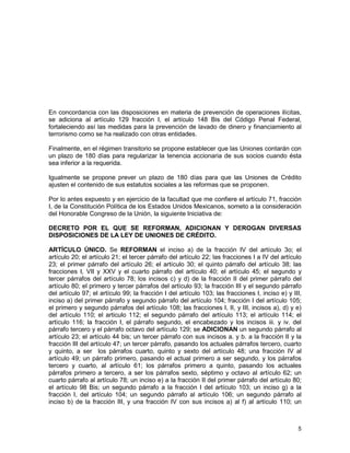 5
En concordancia con las disposiciones en materia de prevención de operaciones ilícitas,
se adiciona al artículo 129 fracción I, el artículo 148 Bis del Código Penal Federal,
fortaleciendo así las medidas para la prevención de lavado de dinero y financiamiento al
terrorismo como se ha realizado con otras entidades.
Finalmente, en el régimen transitorio se propone establecer que las Uniones contarán con
un plazo de 180 días para regularizar la tenencia accionaria de sus socios cuando ésta
sea inferior a la requerida.
Igualmente se propone prever un plazo de 180 días para que las Uniones de Crédito
ajusten el contenido de sus estatutos sociales a las reformas que se proponen.
Por lo antes expuesto y en ejercicio de la facultad que me confiere el artículo 71, fracción
I, de la Constitución Política de los Estados Unidos Mexicanos, someto a la consideración
del Honorable Congreso de la Unión, la siguiente Iniciativa de:
DECRETO POR EL QUE SE REFORMAN, ADICIONAN Y DEROGAN DIVERSAS
DISPOSICIONES DE LA LEY DE UNIONES DE CRÉDITO.
ARTÍCULO ÚNICO. Se REFORMAN el inciso a) de la fracción IV del artículo 3o; el
artículo 20; el artículo 21; el tercer párrafo del artículo 22; las fracciones I a IV del artículo
23; el primer párrafo del artículo 26; el artículo 30; el quinto párrafo del artículo 38; las
fracciones I, VII y XXV y el cuarto párrafo del artículo 40; el artículo 45; el segundo y
tercer párrafos del artículo 78; los incisos c) y d) de la fracción II del primer párrafo del
artículo 80; el primero y tercer párrafos del artículo 93; la fracción III y el segundo párrafo
del artículo 97; el artículo 99; la fracción I del artículo 103; las fracciones I, inciso e) y III,
inciso a) del primer párrafo y segundo párrafo del artículo 104; fracción I del artículo 105;
el primero y segundo párrafos del artículo 108; las fracciones I, II, y III, incisos a), d) y e)
del artículo 110; el articulo 112; el segundo párrafo del artículo 113; el artículo 114; el
artículo 116; la fracción I, el párrafo segundo, el encabezado y los incisos iii. y iv. del
párrafo tercero y el párrafo octavo del artículo 129; se ADICIONAN un segundo párrafo al
artículo 23; el artículo 44 bis; un tercer párrafo con sus incisos a. y b. a la fracción II y la
fracción III del artículo 47; un tercer párrafo, pasando los actuales párrafos tercero, cuarto
y quinto, a ser los párrafos cuarto, quinto y sexto del artículo 48; una fracción IV al
artículo 49; un párrafo primero, pasando el actual primero a ser segundo, y los párrafos
tercero y cuarto, al artículo 61; los párrafos primero a quinto, pasando los actuales
párrafos primero a tercero, a ser los párrafos sexto, séptimo y octavo al artículo 62; un
cuarto párrafo al artículo 78; un inciso e) a la fracción II del primer párrafo del artículo 80;
el artículo 98 Bis; un segundo párrafo a la fracción I del artículo 103; un inciso g) a la
fracción I, del artículo 104; un segundo párrafo al artículo 106; un segundo párrafo al
inciso b) de la fracción III, y una fracción IV con sus incisos a) al f) al artículo 110; un
 