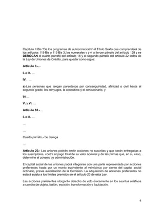6
Capítulo II Bis “De los programas de autocorrección” al Título Sexto que comprenderá de
los artículos 119 Bis a 119 Bis 3; los numerales v y vi al tercer párrafo del artículo 129 y se
DEROGAN el cuarto párrafo del artículo 18 y el segundo párrafo del artículo 22 todos de
la Ley de Uniones de Crédito, para quedar como sigue:
Artículo 3.-…
I. a III. …
IV. …
a) Las personas que tengan parentesco por consanguinidad, afinidad o civil hasta el
segundo grado, los cónyuges, la concubina y el concubinario, y
b) …
V. y VI. …
Artículo 18.-…
I. a III. …
…
…
Cuarto párrafo.- Se deroga
…
Artículo 20.- Las uniones podrán emitir acciones no suscritas y que serán entregadas a
los suscriptores, contra el pago total de su valor nominal y de las primas que, en su caso,
determine el consejo de administración.
El capital social de las uniones podrá integrarse con una parte representada por acciones
preferentes hasta por un monto equivalente al veinticinco por ciento del capital social
ordinario, previa autorización de la Comisión. La adquisición de acciones preferentes no
estará sujeta a los límites previstos en el artículo 23 de esta Ley.
Las acciones preferentes otorgarán derecho de voto únicamente en los asuntos relativos
a cambio de objeto, fusión, escisión, transformación y liquidación.
 