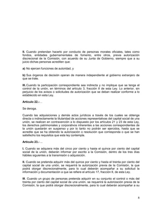 8
II. Cuando pretendan hacerlo por conducto de personas morales oficiales, tales como
fondos, entidades gubernamentales de fomento, entre otros, previa autorización
discrecional de la Comisión, con acuerdo de su Junta de Gobierno, siempre que a su
juicio dichas personas acrediten que:
a) No ejercen funciones de autoridad, y
b) Sus órganos de decisión operan de manera independiente al gobierno extranjero de
que se trate.
III. Cuando la participación correspondiente sea indirecta y no implique que se tenga el
control de la unión, en términos del artículo 3, fracción II de esta Ley. Lo anterior, sin
perjuicio de los avisos o solicitudes de autorización que se deban realizar conforme a lo
establecido en esta Ley.
Artículo 22.-…
Se deroga.
Cuando las adquisiciones y demás actos jurídicos a través de los cuales se obtenga
directa o indirectamente la titularidad de acciones representativas del capital social de una
unión, se realicen en contravención a lo dispuesto por los artículos 21 y 23 de esta Ley,
los derechos patrimoniales y corporativos inherentes a las acciones correspondientes de
la unión quedarán en suspenso y por lo tanto no podrán ser ejercidos, hasta que se
acredite que se ha obtenido la autorización o resolución que corresponda o que se han
satisfecho los requisitos que esta ley contempla.
Artículo 23.- ...
I. Cuando se adquiera más del cinco por ciento y hasta el quince por ciento del capital
social de la unión, deberán informar por escrito a la Comisión, dentro de los tres días
hábiles siguientes a la transmisión o adquisición.
II. Cuando se pretenda adquirir más del quince por ciento y hasta el treinta por ciento del
capital social de una unión, se requerirá la autorización previa de la Comisión, la que
podrá otorgar discrecionalmente, para lo cual deberán acompañar a su solicitud la
información y documentación a que se refiere el artículo 17, fracción II, de esta Ley.
III. Cuando un grupo de personas pretenda adquirir en su conjunto el control o más del
treinta por ciento del capital social de una unión, se requerirá la autorización previa de la
Comisión, la que podrá otorgar discrecionalmente, para lo cual deberán acompañar a su
 