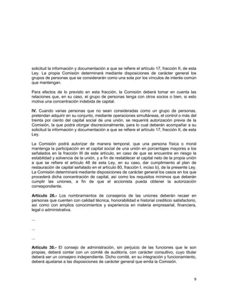 9
solicitud la información y documentación a que se refiere el artículo 17, fracción II, de esta
Ley. La propia Comisión determinará mediante disposiciones de carácter general los
grupos de personas que se considerarán como una sola por los vínculos de interés común
que mantengan.
Para efectos de lo previsto en esta fracción, la Comisión deberá tomar en cuenta las
relaciones que, en su caso, el grupo de personas tenga con otros socios o bien, si esto
motiva una concentración indebida de capital.
IV. Cuando varias personas que no sean consideradas como un grupo de personas,
pretendan adquirir en su conjunto, mediante operaciones simultáneas, el control o más del
treinta por ciento del capital social de una unión, se requerirá autorización previa de la
Comisión, la que podrá otorgar discrecionalmente, para lo cual deberán acompañar a su
solicitud la información y documentación a que se refiere el artículo 17, fracción II, de esta
Ley.
La Comisión podrá autorizar de manera temporal, que una persona física o moral
mantenga la participación en el capital social de una unión en porcentajes mayores a los
señalados en la fracción III de este artículo, en caso de que se encuentre en riesgo la
estabilidad y solvencia de la unión, y a fin de restablecer el capital neto de la propia unión
a que se refiere el artículo 48 de esta Ley, en su caso, dar cumplimiento al plan de
restauración de capital señalado en el artículo 80, fracción I, inciso b), de la presente Ley.
La Comisión determinará mediante disposiciones de carácter general los casos en los que
procederá dicha concentración de capital, así como los requisitos mínimos que deberán
cumplir las uniones, a fin de que el accionista pueda obtener la autorización
correspondiente.
Artículo 26.- Los nombramientos de consejeros de las uniones deberán recaer en
personas que cuenten con calidad técnica, honorabilidad e historial crediticio satisfactorio,
así como con amplios conocimientos y experiencia en materia empresarial, financiera,
legal o administrativa.
...
...
...
Artículo 30.- El consejo de administración, sin perjuicio de las funciones que le son
propias, deberá contar con un comité de auditoría, con carácter consultivo, cuyo titular
deberá ser un consejero independiente. Dicho comité, en su integración y funcionamiento,
deberá ajustarse a las disposiciones de carácter general que emita la Comisión.
 