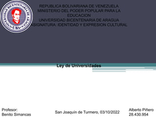 Ley de Universidades
REPUBLICA BOLIVARIANA DE VENEZUELA
MINISTERIO DEL PODER POPULAR PARA LA
EDUCACION
UNIVERSIDAD BICENTENARIA DE ARAGUA
ASIGNATURA: IDENTIDAD Y EXPRESION CULTURAL
Alberto Piñero
28.430.954
Profesor:
Benito Simancas
San Joaquín de Turmero, 03/10/2022
 