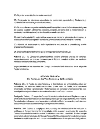 16.- Organizarun serviciode orientaciónvocacional;

17.- Reglamentar las elecciones universitarias de conformidad con esta ley y Reglamento, y
nombrarla Comisiónque organizarádicho proceso;

18.- Dictar, conformea las pautas señaladaspor el ConsejoNacionalde Uni9versidades,el régimen
de seguros, escalafón, jubilaciones, pensiones, despidos, así como todo lo relacionado con la
asistenciay previsiónsocial de los miembrosdel personaluniversitario;

19.- Autorizar la adquisición, enajenación y gravamen de bienes, la celebración de contratos y la
aceptaciónde herencias,legadoso donaciones,previaconsultacon el Consejode Fomento;

20.- Resolver los asuntos que no estén expresamente atribuidos por la presente Ley a otros
organismoso funcionarios;

21.- Dictar los ReglamentosInternosque le correspondanconformea esta Ley.

Artículo 27.- El Consejo Universitario celebrará sesiones ordinarias una vez por semana y
extraordinarias cada vez que sea convocado por el Rector o cuando lo soliciten por escrito no
menosde la terceraparte de sus miembros.

El procedimiento de las sesiones del Consejo Universitario será establecido en el respectivo
ReglamentoInterno.


                               SECCIÓN SEGUNDA
                 Del Rector, de los Vice-Rectores y del Secretario

Artículo 28.- El Rector, los Vice-Rectores y el Secretario de las Universidades, deben ser
venezolanos, de elevadas condiciones morales, poseer título de Doctor, tener suficientes
credenciales científicas y profesionales y haber ejercido con idoneidad funciones docentes o de
investigaciónen algunauniversidadvenezolanadurantecincoaños por lo menos.

Parágrafo Único: El respectivo Consejo Universitario determinará en el Reglamento que al
efecto dicte, las condiciones que han de exigirse para ocupar los cargos de Rector, Vice-Rector o
Secretario a los profesores que no hayan obtenido el título de Doctor en razón de que el mismono
sea conferidoen la especialidadcorrespondientepor esa Universidad.

Artículo 29.- Cuando la complejidad de funciones y las necesidades de la Institución lo
justifiquen, el Consejo Nacional de Universidades podrá autorizar, a propuesta del respectivo
Consejo Universitario, la creación de otros Vice-Rectorados en una Universidad. Al mismo tiempo
se someterá a la consideración del Consejo Nacional de Universidades el proyecto de normas de
funcionamiento del cargo y las atribucionescorrespondientes a su titular, quien será designadopor
 