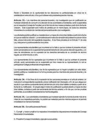 Rector o Secretario en la oportunidad de las elecciones no perfeccionadas en virtud de lo
establecidoen este artículo, ni los que hubiesensido postuladospara las mismas.

Artículo 33.- Los miembros del personal docente y de investigación que sin justificación se
hubiesen abstenido de concurrir a la elección de las autoridades universitarias, serán suspendidos
por el respectivoConsejode Facultad, por el términode tres mesescontadosa partir de la fecha de
votación. Esta suspensión será motivo de pérdida por el mismo lapso, de todos los derechos
inherentesa la condiciónde miembrodel personaldocenteo de investigación.

Los afectadospodrán justificar su inasistencia en un lapso de cinco días hábiles a partir de la fecha
en que se realizó la votación. La reincidenciaserá motivode remocióndel profesorincursoen dicha
falta, previa instrucción del expediente respectivo. A los fines previstos en el Artículo 11 de esta
Ley, esta pena no podrá excederde cinco años.

Los representantes estudiantiles que incurrieren en la falta a que se contrae el presente artículo,
serán sancionadoscon la suspensióntemporal del derechode voto para la elección siguiente, y, en
caso de reincidencia, con la supresión de los derechos derivados de su condición de alumno
regular, por el términode un año.

Los representantes de los egresados que incurrieren en la falta a que se contraen el presente
artículo, serán sancionados con la suspensión por tres meses de su representación, lo cal se
participaráal Colegioprofesionalcorrespondiente.

Los representantes estudiantiles y los de los egresados que no hayan cumplido con este deber,
podrán justifica su inasistencia en la forma prevista para los miembros del personal docente y de
investigación.

Artículo 34.- A los fines de la imposición de las sanciones previstas en el artículo anterior, se
instruirá el correspondiente expediente, previa notificación del interesado, a fin de que alegue por
escrito lo que estime conducente dentro del término de cinco días hábiles contados a partir de la
fecha de su notificación. Si adujere algún motivo de justificación quedará abierto un lapso de diez
días hábiles, contados a partir del vencimiento del término anterior, a fin de que, con las pruebas
pertinentes,se acreditela veracidadde los hechosalegados.

Artículo 35.- Las autoridades universitarias que hubiesen ejercido funciones durante más de la
mitad de sus respectivos períodos, no podrán ser reelectos para los mismos cargos en el período
inmediatoen la mismaUniversidad.

Artículo 36.- Son atribucionesdel Rector:

1.- Cumplir y hacer cumplir en la respectiva Universidad las disposiciones emanadas del Consejo
Nacionalde Universidades;

2.- Presidir el ConsejoUniversitarioy ejecutarsus acuerdos;
 