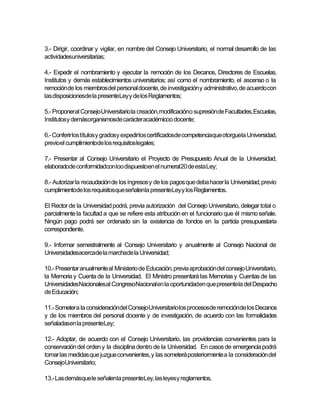3.- Dirigir, coordinar y vigilar, en nombre del Consejo Universitario, el normal desarrollo de las
actividadesuniversitarias;

4.- Expedir el nombramiento y ejecutar la remoción de los Decanos, Directores de Escuelas,
Institutos y demás establecimientos universitarios; así como el nombramiento, el ascenso o la
remoción de los miembros del personal docente, de investigación y administrativo, de acuerdo con
las disposicionesde la presenteLey y de los Reglamentos;

5.- Proponeral ConsejoUniversitario la creación, modificacióno supresiónde Facultades, Escuelas,
Institutosy demásorganismosde carácteracadémicoo docente;

6.- Conferir los títulos y gradosy expedir los certificadosde competenciaque otorguela Universidad,
previoel cumplimientode los requisitoslegales;

7.- Presentar al Consejo Universitario el Proyecto de Presupuesto Anual de la Universidad,
elaboradode conformidadcon loo dispuestoen el numeral20 de esta Ley;

8.- Autorizar la recaudación de los ingresos y de los pagos que deba hacer la Universidad, previo
cumplimientode los requisitosque señalenla presenteLey y los Reglamentos.

El Rector de la Universidad podrá, previa autorización del Consejo Universitario, delegar total o
parcialmente la facultad a que se refiere esta atribución en el funcionario que él mismo señale.
Ningún pago podrá ser ordenado sin la existencia de fondos en la partida presupuestaria
correspondiente.

9.- Informar semestralmente al Consejo Universitario y anualmente al Consejo Nacional de
Universidadesacercade la marchade la Universidad;

10.- Presentar anualmente al Ministerio de Educación, previa aprobación del consejo Universitario,
la Memoria y Cuenta de la Universidad. El Ministro presentará las Memorias y Cuentas de las
UniversidadesNacionalesal CongresoNacional en la oportunidaden que presentela del Despacho
de Educación;

11.- Someter a la consideracióndel ConsejoUniversitario los procesosde remociónde los Decanos
y de los miembros del personal docente y de investigación, de acuerdo con las formalidades
señaladasen la presenteLey;

12.- Adoptar, de acuerdo con el Consejo Universitario, las providencias convenientes para la
conservación del orden y la disciplina dentro de la Universidad. En casos de emergencia podrá
tomar las medidas que juzgue convenientes, y las someterá posteriormente a la consideración del
ConsejoUniversitario;

13.- Las demásque le señalenla presenteLey, las leyes y reglamentos.
 