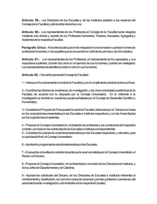 Artículo 59.- Los Directores de las Escuelas y de los Institutos asistirán a las sesiones del
Consejode la Facultady sólo tendránderechoa voz.

Artículo 60.- Los representantes de los Profesores al Consejo de la Facultad serán elegidos
mediante voto directo y secreto de los Profesores Honorarios, Titulares, Asociados, Agregados y
Asistentesde la respectivaFacultad.

Parágrafo Único: A los efectosdel quórumde integraciónno se tomaráen cuentael númerode
profesoreshonorarios,ni de aquellosque se encuentrenen disfrute de permisoo de año sabático.

Artículo 61.- Los representantes de los Profesores, el representante de los egresados, y sus
respectivos suplentes, durarán dos años en el ejercicio de sus funciones y podrán ser reelegidos.
Los representantesestudiantilesduraránun año en sus funciones.

Artículo 62.- Son atribucionesdel Consejode Facultad:

1.- Velar por el funcionamientonormalde la Facultady por el cumplimientocabal de todossus fines;

2.- Coordinar las labores de enseñanza, de investigación, y las otras actividades académicas de la
Facultad, de acuerdo con lo dispuesto por el Consejo Universitario. En lo referente a la
investigación se tendrán en cuenta las pautas señaladas por el Consejo de Desarrollo Científico y
Humanístico;

3.- Considerarel Proyectode PresupuestoAnual de la Facultad, elaboradopor el Decanocon base
en las proposiciones presentadas por las Escuelas e Institutos respectivos y con las líneas fijadas
por los organismoscompetentes.

4.- Proponer al Consejo Universitario la contratación de profesores y las condiciones del respectivo
contrato, con baseen las solicitudesde las Escuelase Institutoscorrespondientes;
5.- Considerar los planes de enseñanzaelaborados por las Escuelas respectivas, y elevarlos, para
su aprobaciónfinal, al ConsejoUniversitario;

6.- Aprobarlos programasde estudioelaboradospor las Escuelas;

7.- Evacuarlas consultasde carácter docenteque le sean sometidaspor el ConsejoUniversitario, el
Rector o el Decano;

8.- Proponer al Consejo Universitario el nombramientoo remociónde los Directoresde Institutos, y
de los Jefes de Departamentosy de Cátedras.

9.- Aprobar las solicitudes del Decano, de los Directores de Escuelas e Institutos referentes al
nombramientoy clasificación, así como los casos de ascensos, permiso, jubilación o pensiones, del
personaldocente, investigacióny administrativode la respectivaFacultad;
 