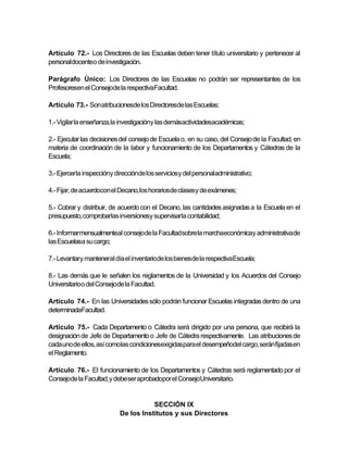 Artículo 72.- Los Directores de las Escuelas deben tener título universitario y pertenecer al
personaldocenteo de investigación.

Parágrafo Único: Los Directores de las Escuelas no podrán ser representantes de los
Profesoresen el Consejode la respectivaFacultad.

Artículo 73.- Son atribucionesde los Directoresde las Escuelas:

1.- Vigilar la enseñanza,la investigacióny las demásactividadesacadémicas;

2.- Ejecutar las decisiones del consejo de Escuela o, en su caso, del Consejo de la Facultad, en
materia de coordinación de la labor y funcionamiento de los Departamentos y Cátedras de la
Escuela;

3.- Ejercerla inspeccióny direcciónde los serviciosy del personaladministrativo;

4.- Fijar, de acuerdocon el Decano,los horariosde clasesy de exámenes;

5.- Cobrar y distribuir, de acuerdo con el Decano, las cantidades asignadas a la Escuela en el
presupuesto,comprobarlas inversionesy supervisarla contabilidad;

6.- Informarmensualmenteal consejode la Facultadsobre la marchaeconómicay administrativade
las Escuelasa su cargo;

7.- Levantary manteneral día el inventariode los bienesde la respectivaEscuela;

8.- Las demás que le señalen los reglamentos de la Universidad y los Acuerdos del Consejo
Universitarioo del Consejode la Facultad.

Artículo 74.- En las Universidades sólo podrán funcionar Escuelas integradas dentro de una
determinadaFacultad.

Artículo 75.- Cada Departamento o Cátedra será dirigido por una persona, que recibirá la
designación de Jefe de Departamento o Jefe de Cátedra respectivamente. Las atribuciones de
cada uno de ellos, así comolas condicionesexigidaspara el desempeñodel cargo, serán fijadas en
el Reglamento.

Artículo 76.- El funcionamiento de los Departamentos y Cátedras será reglamentado por el
Consejode la Facultad, y debe ser aprobadopor el ConsejoUniversitario.


                                       SECCIÓN IX
                            De los Institutos y sus Directores
 