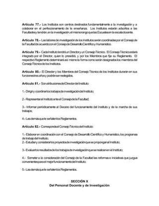 Artículo 77.- Los Institutos son centros destinados fundamentalmente a la investigación y a
colaborar en el perfeccionamiento de la enseñanza. Los Institutos estarán adscritos a las
Facultadesy tendrán,en la investigación,el mismorangoque las Escuelasen la escaladocente.

Artículo 78.- Las labores de investigación de los Institutos serán coordinadaspor el Consejo de
la Facultadde acuerdocon el Consejode DesarrolloCientíficoy Humanístico.

Artículo 79.- Cada Instituto tendrá un Director y un Consejo Técnico. El ConsejoTécnico estará
integrado por el Director, quien lo presidirá, y por los Miembros que fije su Reglamento. El
respectivo Reglamento determinará así mismo la forma como serán designados los miembros del
ConsejoTécnicode los Institutos.

Artículo 80.- El Director y los Miembros del Consejo Técnico de los Institutos durarán en sus
funcionestres añosy podránser reelegidos.

Artículo 81.- Son atribucionesdel Directordel Instituto:

1.- Dirigir y coordinarlos trabajosde investigacióndel Instituto;

2.- Representaral Instituto ante el Consejode la Facultad;

3.- Informar periódicamente al Decano del funcionamiento del Instituto y de la marcha de sus
trabajos;

4.- Las demásque le señalenlos Reglamentos.

Artículo 82.- Correspondeal ConsejoTécnicodel Instituto:

1.- Elaborar en coordinación con el Consejo de Desarrollo Científico y Humanístico, los programas
de trabajodel Instituto;
2.- Estudiary considerarlos proyectosde investigaciónque se proponganal Instituto;

3.- Evaluarlos resultadosde los trabajosde investigaciónque se realicenen el Instituto;

4.- Someter a la consideración del Consejo de la Facultad las reformas e iniciativas que juzgue
convenientespara el mejor funcionamientodel Instituto;

5.- Las demásque le señalenlos Reglamentos.


                                      SECCIÓN X
                        Del Personal Docente y de Investigación
 