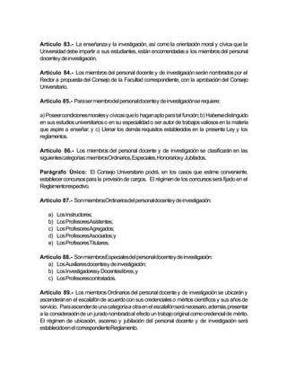 Artículo 83.- La enseñanza y la investigación, así como la orientación moral y cívica que la
Universidad debe impartir a sus estudiantes, están encomendadas a los miembros del personal
docentey de investigación.

Artículo 84.- Los miembros del personal docente y de investigación serán nombrados por el
Rector a propuesta del Consejo de la Facultad correspondiente, con la aprobación del Consejo
Universitario.

Artículo 85.- Para ser miembrodel personaldocentey de investigaciónse requiere:

a) Poseer condiciones morales y cívicas que lo hagan apto para tal función; b) Haberse distinguido
en sus estudios universitarios o en su especialidad o ser autor de trabajos valiosos en la materia
que aspire a enseñar; y c) Llenar los demás requisitos establecidos en la presente Ley y los
reglamentos.

Artículo 86.- Los miembros del personal docente y de investigación se clasificarán en las
siguientescategorías: miembrosOrdinarios,Especiales,Honorariosy Jubilados.

Parágrafo Único: El Consejo Universitario podrá, en los casos que estime conveniente,
establecer concursos para la provisión de cargos. El régimen de los concursos será fijado en el
Reglamentorespectivo.

Artículo 87.- Son miembrosOrdinariosdel personaldocentey de investigación:

   a)   Los Instructores;
   b)   Los ProfesoresAsistentes;
   c)   Los ProfesoresAgregados;
   d)   Los ProfesoresAsociados;y
   e)   Los ProfesoresTitulares.

Artículo 88.- Son miembrosEspecialesdel personaldocentey de investigación:
   a) Los Auxiliaresdocentesy de investigación;
   b) Los Investigadoresy Docenteslibres, y
   c) Los Profesorescontratados.

Artículo 89.- Los miembros Ordinarios del personal docente y de investigación se ubicarán y
ascenderán en el escalafón de acuerdo con sus credenciales o méritos científicos y sus años de
servicio. Para ascenderde una categoría a otra en el escalafónserá necesario, además, presentar
a la consideración de un jurado nombrado al efecto un trabajo original como credencial de mérito.
El régimen de ubicación, ascenso y jubilación del personal docente y de investigación será
establecidoen el correspondienteReglamento.
 