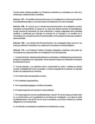 Cuando existan cátedras paralelas, los Profesores coordinarán sus actividades con vista de la
coherenciay unidadde la labor universitaria.

Artículo 107.- El escalafón del personal docente y de investigación es uniforme para todas las
UniversidadesNacionales,y no se interrumpecon el trasladode una a otra Universidad.

Artículo 108.- En caso de que un miembro del personal docente o de investigación, previa la
autorización correspondiente, se separe de su cargo para efectuar estudios de especialización,
cumplir misiones de intercambio con otras instituciones, o realizar cualesquiera otras actividades
científicas o académicas que redunden en provecho de su formación o en beneficio de la
Universidad,se le computará para los fines del escalafóny de la jubilaciónel tiempoque empleeen
estas actividades.

Artículo 109.- Los miembros del Personal Docente y de Investigación deben concurrir a los
actos que celebrala Universidady a los cualesseanconvocadoscon carácterobligatorio.

Artículo 110.- Los Profesores Titulares, Asociados, Agregados y Asistentes, sólo podrán ser
removidosde sus cargosdocenteso de investigaciónen los casossiguientes:

1.- Cuandoindividual o colectivamenteparticipenen actividadeso manifestacionesque lesionenlos
principios consagradospor la Organización de las NacionesUnidas en la DeclaraciónUniversal de
los DerechosHumanos;

2.- Cuando participen, o se solidaricen activa o pasivamente con actos o medidas que atenten
contra la inviolabilidad del recinto universitario, o contra la integridad de la institución o la dignidad
de ella o de cualquierade sus miembros;

3.- Por notoria malaconductapúblicao privado;

4.- Por manifiestaincapacidadfísica;

5.- Por incapacidadpedagógicao científica comprobada;

6.- Por dejar de ejercer sus funcionessin motivojustificado;

7.- Por haber dejado de concurrir injustificadamentea más del 15% de las clases que deben dictar
en un período lectivo, por incumplimiento en las labores de investigación, o por dejar de asistir
injustificadamente a más del 50% de los actos universitarios a que fueran invitados con carácter
obligatorioo en el mismoperíodo;

8.- por reiteradoy comprobadoincumplimientoen los deberesde su cargo.
 