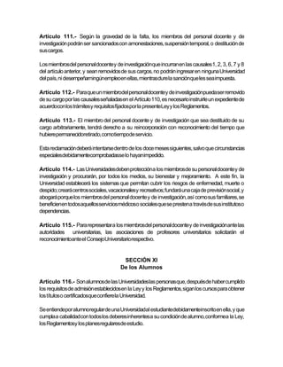Artículo 111.- Según la gravedad de la falta, los miembros del personal docente y de
investigación podrán ser sancionados con amonestaciones, suspensión temporal, o destitución de
sus cargos.

Los miembrosdel personal docente y de investigaciónque incurran en las causales 1, 2, 3, 6, 7 y 8
del artículo anterior, y sean removidos de sus cargos, no podrán ingresar en ninguna Universidad
del país, ni desempeñarningúnempleoen ellas, mientrasdure la sanciónque les sea impuesta.

Artículo 112.- Para que un miembrodel personaldocentey de investigaciónpuedaser removido
de su cargo por las causales señaladasen el Artículo 110, es necesario instruirle un expediente de
acuerdocon los trámitesy requisitosfijadospor la presenteLey y los Reglamentos.

Artículo 113.- El miembro del personal docente y de investigación que sea destituido de su
cargo arbitrariamente, tendrá derecho a su reincorporación con reconocimiento del tiempo que
hubierepermanecidoretirado, comotiempode servicio.

Esta reclamación deberá intentarse dentro de los doce meses siguientes, salvo que circunstancias
especialesdebidamentecomprobadasse lo hayanimpedido.

Artículo 114.- Las Universidadesdeben proteccióna los miembrosde su personal docente y de
investigación y procurarán, por todos los medios, su bienestar y mejoramiento. A este fin, la
Universidad establecerá los sistemas que permitan cubrir los riesgos de enfermedad, muerte o
despido; creará centros sociales, vacacionalesy recreativos; fundará una caja de previsión social, y
abogará porque los miembros del personal docente y de investigación, así como sus familiares, se
beneficienen todosaquellosserviciosmédicoso socialesque se prestena travésde sus institutoso
dependencias.

Artículo 115.- Para representar a los miembrosdel personal docente y de investigaciónante las
autoridades universitarias, las asociaciones de profesores universitarios solicitarán el
reconocimientoante el ConsejoUniversitariorespectivo.


                                        SECCIÓN XI
                                       De los Alumnos

Artículo 116.- Son alumnosde las Universidadeslas personasque, despuésde haber cumplido
los requisitos de admisión establecidos en la Ley y los Reglamentos, sigan los cursos para obtener
los títulos o certificadosque confierela Universidad.

Se entiendepor alumnoregular de una Universidadal estudiantedebidamenteinscrito en ella, y que
cumpla a cabalidadcon todos los deberes inherentesa su condición de alumno, conformea la Ley,
los Reglamentosy los planesregularesde estudio.
 