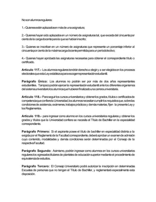 No son alumnosregulares:

1.- Quienesestén aplazadosen másde una asignatura;

2.- Quienes hayan sido aplazados en un número de asignaturas tal, que exceda del cincuenta por
ciento de la cargadocentepara la que se habíaninscrito;

3.- Quienes se inscriban en un número de asignaturas que represente un porcentaje inferior al
cincuentapor ciento de la máximacargadocentepermitidapara un períodolectivo;

4.- Quienes hayan aprobado las asignaturas necesarias para obtener el correspondiente título o
certificado.

Artículo 117.- Los alumnosregulares tendrán derecho a elegir y a ser elegidos en los procesos
electoralesque esta Ley establezcapara escogerrepresentaciónestudiantil.

Parágrafo Único: Los alumnos no podrán ser por más de dos años representantes
estudiantiles. Tampocopodrán ejercer la representación estudiantil ante los diferentes organismos
del sistemauniversitariolos alumnosque hubierenfinalizadouna carrerauniversitaria.

Artículo 118.- Para seguir los cursos universitarios y obtener los grados, títulos o certificadosde
competenciaque confierela Universidad,los alumnosnecesitancumplir los requisitosque, sobrelas
condiciones de asistencia, exámenes, trabajos prácticos y demás materias, fijen la presente Ley y
los Reglamentos.

Artículo 119.- para ingresar como alumno en los cursos universitarios regulares y obtener los
grados y títulos que la Universidad confiera se necesita el Título de Bachiller en la especialidad
correspondiente.

Parágrafo Primero: Si el aspirante posee el título de bachiller en especialidad distinta a la
exigida por el Reglamentode la Facultad correspondiente, deberá aprobar un examende admisión
cuyo contenido, modalidades y demás condiciones serán determinados por el Consejo de la
respectivaFacultad.

Parágrafo Segundo: Asimismo, podrán ingresar como alumnos en los cursos universitarios
regulares los egresados titulares de planteles de educación superior mediante el procedimiento de
equivalenciade estudios.

Parágrafo Tercero: El Consejo Universitario podrá autorizar la inscripción en determinadas
Escuelas de personas que no tengan el Título de Bachiller, y reglamentará especialmente esta
disposición.
 