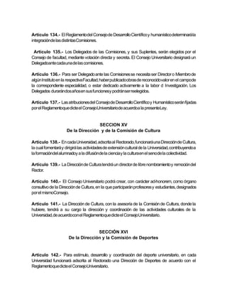 Artículo 134.- El Reglamentodel Consejo de Desarrollo Científico y humanístico determinará la
integraciónde las distintasComisiones.

 Artículo 135.- Los Delegados de las Comisiones, y sus Suplentes, serán elegidos por el
Consejo de facultad, mediante votación directa y secreta. El Consejo Universitario designará un
Delegadoante cadauna de las comisiones.

Artículo 136.- Para ser Delegado ante las Comisiones se necesita ser Director o Miembro de
algún Instituto en la respectivaFacultad, haber publicadoobras de reconocidovalor en el campode
la correspondiente especialidad, o estar dedicado activamente a la labor d Investigación. Los
Delegados durarándos años en sus funcionesy podránser reelegidos.

Artículo 137.- Las atribucionesdel Consejo de Desarrollo Científico y Humanístico serán fijadas
por el Reglamentoque dicte el ConsejoUniversitariode acuerdoa la presenteLey.


                                    SECCION XV
                     De la Dirección y de la Comisión de Cultura

Artículo 138.- En cada Universidad, adscrita al Rectorado, funcionará una Dirección de Cultura,
la cual fomentará y dirigirá las actividades de extensión cultural de la Universidad, contribuyendoa
la formacióndel alumnadoy a la difusiónde la cienciay la culturaen el senode la colectividad.

Artículo 139.- La Dirección de Cultura tendrá un director de libre nombramiento y remoción del
Rector.

Artículo 140.- El Consejo Universitario podrá crear, con carácter ad-honorem, como órgano
consultivo de la Dirección de Cultura, en la que participarán profesores y estudiantes, designados
por el mismoConsejo.

Artículo 141.- La Dirección de Cultura, con la asesoría de la Comisión de Cultura, donde la
hubiere, tendrá a su cargo la dirección y coordinación de las actividades culturales de la
Universidad,de acuerdocon el Reglamentoque dicte el ConsejoUniversitario.


                                    SECCIÓN XVI
                      De la Dirección y la Comisión de Deportes


Artículo 142.- Para estímulo, desarrollo y coordinación del deporte universitario, en cada
Universidad funcionará adscrita al Rectorado una Dirección de Deportes de acuerdo con el
Reglamentoque dicte el ConsejoUniversitario.
 