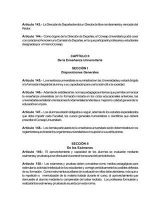 Artículo 143.- La Direcciónde Deportestendráun Director de libre nombramientoy remocióndel
Rector.

Artículo 144.- Como órgano de la Dirección de Deportes, el Consejo Universitario podrá crear
con carácterad-honoremuna Comisiónde Deportes, en la que participaránprofesoresy estudiantes
designadospor el mismoConsejo.


                                      CAPÍTULO II
                              De la Enseñanza Universitaria

                                       SECCIÓN I
                                 Disposiciones Generales

Artículo 145.- La enseñanzauniversitaria se suministrará en las Universidadesy estará dirigida
a la formaciónintegral del alumnoy a su capacitaciónpara una funciónútil a la sociedad.

Artículo 146.- Además de establecer las normas pedagógicas internas que permitan armonizar
la enseñanza universitaria con la formación iniciada en los ciclos educacionales anteriores, las
universidades señalarán orientaciones fundamentales tendientes a mejorar la calidad general de la
educaciónen el país.

Artículo 147.- Los alumnos estarán obligados a seguir, además de los estudios especializados
que debe impartir cada Facultad, los cursos generales humanísticos o científicos que deberá
prescribir el ConsejoUniversitario.

Artículo 148.- Los demás particulares de la enseñanza universitaria serán determinados en los
reglamentosque dictaránlos organismosuniversitarioscon sujecióna sus atribuciones.


                                    SECCIÓN II
                                 De los Exámenes
Artículo 149.- El aprovechamiento y capacidad de los alumnos se evaluarán mediante
exámenesy pruebasque se efectuaránduranteel transcursodel períodolectivo.

Artículo 150.- Los exámenes y pruebas deben concebirse como medios pedagógicos para
estimular la actividad intelectual de los estudiantes y corregir periódicamente los posibles defectos
de su formación. Comoinstrumentos auxiliares de evaluación en ellos debe atenderse, más que a
la repetición o memorización de la materia tratada durante el curso, al aprovechamiento que
demuestre el alumno mediante la comprensión del saber recibido. Los profesores formularán y
realizaránlos exámenesy pruebasde acuerdocon esta norma.
 