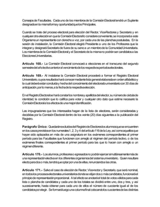 Consejos de Facultades. Cada uno de los miembros de la Comisión Electoral tendrá un Suplente
designadoen la mismaformay oportunidadque los Principales.

Cuando se trate del proceso electoral para elección del Rector, Vice-Rectores y Secretario y en
cualquier otra elecciónen que la ComisiónElectoral lo considereconveniente, se incorporaráa este
Organismo un representante con derecho a voz, por cada una de las planchas postuladas. En la
sesión de instalación, la Comisión Electoral elegirá Presidente a uno de los Profesores que la
integran y designará Secretario de fuera de su seno a un miembro de la Comunidad Universitaria.
Los miembros de la Comisión Electoral y el Secretario de la mismano podrán ser candidatos a las
EleccionesUniversitarias.

Artículo 168.- La Comisión Electoral convocará a elecciones en el transcurso del segundo
semestredel año lectivo anterior al vencimientode los respectivosperíodoselectorales.

Artículo 169.- Al instalarse la Comisión Electoral procederá a formar el Registro Electoral
Universitario, cuyos resultados hará conocer mediante lista general elaboradaen orden alfabético y
la cual deberá estar concluida y hecha del conocimiento del electoradouniversitario con 30 días de
anticipación,por lo menos,a la fechade la respectivaelección.

En el Registro Electoral se hará constar los nombresy apellidosdel elector, su númerode cédula de
identidad, la condición que lo califica para votar y cualquier otro dato que estime necesario la
ComisiónElectorala los efectosde una mejor identificación.

Las impugnaciones que los interesados hagan de la lista de electores, serán consideradas y
decididas por la Comisión Electoral dentro de los veinte (20) días siguientes a la publicación del
Registro.

Parágrafo Único: Quedaránexcluidosdel Registrode Electoreslos alumnosque se encuentren
en los casosprevistosen los numerales1, 2, 3 y 4 del artículo 116 de la Ley, así comoaquellos que
hayan sido aplazados en más de una asignatura en los exámenes correspondientes al primer
período para las Facultades que funcionen con arreglo al régimen del período lectivo, o de los
exámenes finales correspondientes al primer período para las que lo hacen con arreglo a un
régimendiferente.

Artículo 170.- Los alumnos, profesoreso egresadosno podránejercer simultáneamentemás de
una representación electiva en los diferentes organismosdel sistemauniversitario. Quien resultare
electo para dos o más, tendráque optar por una de ellas, renunciandoa las otras.

Artículo 171.- Salvo el caso de elección de Rector, Vice-rector y Secretario, que será nominal,
en todos los procesoselectoralesuniversitarios dondese elijan dos o más candidatos, funcionaráel
principio de representaciónproporcional. A tal efecto se anotará el total de votos válidos para cada
lista o plancha de candidatos y cada uno de los totales se dividirá entre uno, dos y tres, y así
sucesivamente, hasta obtener para cada uno de ellos el número de cuociente igual al de los
candidatospor elegir. Se formaráluego una columnafinal colocandolos cuocientesde las distintas
 