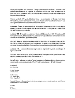 El proyecto respectivo será sometido al Consejo Nacional de Universidades y contendrá una
precisa determinación de los objetivos, de las estructuras que van a ser adoptadas, de la
organización, de los planes de estudio y de financiamiento, de las normas de funcionamiento y de
los sistemasde evaluación.

Una vez aprobado el Proyecto, deberá someterse a la consideración del Consejo Nacional de
Universidades, cada cinco años por lo menos, una evaluaciónde los resultadosobtenidospara que
ese Organismodeterminesi la experienciadebecontinuaro no.

Parágrafo Único: En los casos en que el proyecto comporte alteración de los métodos de
evaluación o del régimen de títulos y certificados, se requerirá el voto favorable del Presidente del
ConsejoNacionalde Universidades.

Artículo 188.- En caso de empateen las votacionesdel ConsejoNacional de Universidades, del
Consejo Universitario, del Consejo de Facultad o del Consejo de Escuela, corresponderá el voto
decisorioal Presidentedel Organismorespectivo.

Artículo 189.- La ContraloríaGeneralde la Repúblicadispondrá,por sí o a solicituddel Ejecutivo
Nacional, la revisión de cuentas de las Universidades. A tal efecto, el Rector deberá presentar
comprobantes,archivos, depósitosy libros que fuerennecesariosa juicio del organismocontralor.

Artículo 190.- Los casos dudosos o no previstos en la presente Ley serán resueltos por el
EjecutivoNacional.

Artículo 191.- Se deroga la Ley de Universidades del 2 de agosto de 1953 y las disposiciones
legaleso reglamentariasque colidancon la presenteLey. (*)

Dada, firmada y sellada, en el Palacio Federal Legislativo, en Caracas, a los dos días del mes de
septiembrede mil novecientossetenta.- Año 161° de la Independenciay 112° de la Federación.

El Presidente,
J. A. PérezDíaz

El Vice-Presidente,
AntonioLeidenz

Los Secretarios,
J. E. RiveraOviedo
Héctor CarpioCastillo

Palacio de Miraflores, en Caracas, a los ocho días del mes de septiembrede mil novecientos setenta.- Año 161° de la
independenciay 112° de la Federación.

Cúmplase.
(L.S.)
R. Caldera
 