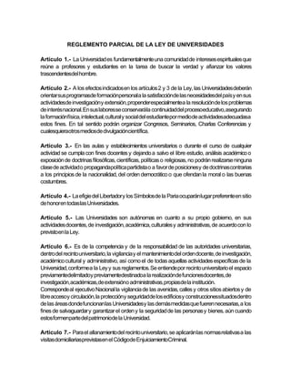 REGLEMENTO PARCIAL DE LA LEY DE UNIVERSIDADES

Artículo 1.- La Universidad es fundamentalmente una comunidad de intereses espirituales que
reúne a profesores y estudiantes en la tarea de buscar la verdad y afianzar los valores
trascendentesdel hombre.

Artículo 2.- A los efectos indicados en los artículos 2 y 3 de la Ley, las Universidades deberán
orientar sus programasde formaciónpersonala la satisfacciónde las necesidadesdel país y en sus
actividadesde investigacióny extensión, propenderespecialmentea la resolución de los problemas
de interés nacional. En sus laboresse conservarála continuidaddel procesoeducativo, asegurando
la formaciónfísica, intelectual, cultural y social del estudiantepor medio de actividadesadecuadasa
estos fines. En tal sentido podrán organizar Congresos, Seminarios, Charlas Conferencias y
cualesquieraotros mediosde divulgacióncientífica.

Artículo 3.- En las aulas y establecimientos universitarios o durante el curso de cualquier
actividad se cumpla con fines docentes y dejando a salvo el libre estudio, análisis académico o
exposición de doctrinas filosóficas, científicas, políticas o religiosas, no podrán realizarse ninguna
clase de actividad o propagandapolítica partidista o a favor de posicionesy de doctrinas contrarias
a los principios de la nacionalidad, del orden democrático o que ofendan la moral o las buenas
costumbres.

Artículo 4.- La efigie del Libertador y los Símbolosde la Paria ocuparánlugar preferente en sitio
de honor en todas las Universidades.

Artículo 5.- Las Universidades son autónomas en cuanto a su propio gobierno, en sus
actividades docentes, de investigación, académica, culturales y administrativas, de acuerdo con lo
previstoen la Ley.

Artículo 6.- Es de la competencia y de la responsabilidad de las autoridades universitarias,
dentro del recinto universitario, la vigilancia y el mantenimientodel orden docente, de investigación,
académico cultural y administrativo, así como el de todas aquellas actividades específicas de la
Universidad, conforme a la Ley y sus reglamentos. Se entiende por recinto universitario el espacio
previamentedelimitadoy previamentedestinadoa la realizaciónde funcionesdocentes, de
investigación,académicas,de extensióno administrativas,propiasde la institución.
Corresponde al ejecutivo Nacional la vigilancia de las avenidas, calles y otros sitios abiertos y de
libre accesoy circulación, la proteccióny seguridadde los edificios y construccionessituadosdentro
de las áreas donde funcionanlas Universidadesy las demás medidas que fueren necesarias, a los
fines de salvaguardar y garantizar el orden y la seguridad de las personas y bienes, aún cuando
estos formenparte del patrimoniode la Universidad.

Artículo 7.- Para el allanamiento del recinto universitario, se aplicarán las normas relativas a las
visitas domiciliariasprevistasen el Códigode EnjuiciamientoCriminal.
 