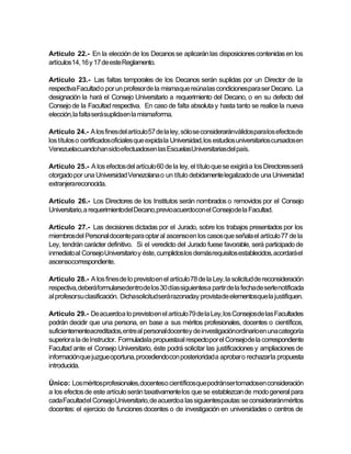 Artículo 22.- En la elección de los Decanos se aplicarán las disposiciones contenidas en los
artículos14, 16 y 17 de este Reglamento.

Artículo 23.- Las faltas temporales de los Decanos serán suplidas por un Director de la
respectiva Facultad o por un profesor de la mismaque reúna las condicionespara ser Decano. La
designación la hará el Consejo Universitario a requerimiento del Decano, o en su defecto del
Consejo de la Facultad respectiva. En caso de falta absoluta y hasta tanto se realice la nueva
elección,la falta será suplidaen la mismaforma.

Artículo 24.- A los fines del artículo 57 de la ley, sólo se consideraránválidospara los efectosde
los títulos o certificados oficiales que expida la Universidad, los estudios universitarios cursados en
Venezuelacuandohan sido efectuadosen las EscuelasUniversitariasdel país.

Artículo 25.- A los efectos del artículo 60 de la ley, el título que se exigirá a los Directores será
otorgado por una Universidad Venezolana o un título debidamente legalizado de una Universidad
extranjerareconocida.

Artículo 26.- Los Directores de los Institutos serán nombrados o removidos por el Consejo
Universitario, a requerimientodel Decano,previoacuerdocon el Consejode la Facultad.

Artículo 27.- Las decisiones dictadas por el Jurado, sobre los trabajos presentados por los
miembros del Personal docente para optar al ascenso en los casos que señala el artículo 77 de la
Ley, tendrán carácter definitivo. Si el veredicto del Jurado fuese favorable, será participado de
inmediato al Consejo Universitario y éste, cumplidos los demás requisitos establecidos, acordará el
ascensocorrespondiente.

Artículo 28.- A los fines de lo previsto en el artículo 78 de la Ley, la solicitud de reconsideración
respectiva, deberáformularsedentro de los 30 días siguientesa partir de la fecha de serle notificada
al profesorsu clasificación. Dichasolicitudserá razonaday provistade elementosque la justifiquen.

Artículo 29.- De acuerdoa lo previsto en el artículo 79 de la Ley, los Consejosde las Facultades
podrán decidir que una persona, en base a sus méritos profesionales, docentes o científicos,
suficientementeacreditados,entre al personal docentey de investigaciónordinario en una categoría
superior a la de Instructor. Formuladala propuestaal respectopor el Consejode la correspondiente
Facultad ante el Consejo Universitario, éste podrá solicitar las justificaciones y ampliaciones de
informaciónque juzgue oportuna, procediendocon posterioridad a aprobar o rechazar la propuesta
introducida.

Único: Los méritosprofesionales,docenteso científicosque podránser tomadosen consideración
a los efectos de este artículo serán taxativamente los que se establezcan de modo general para
cada Facultadel ConsejoUniversitario, de acuerdoa las siguientespautas: se consideraránméritos
docentes: el ejercicio de funciones docentes o de investigación en universidades o centros de
 